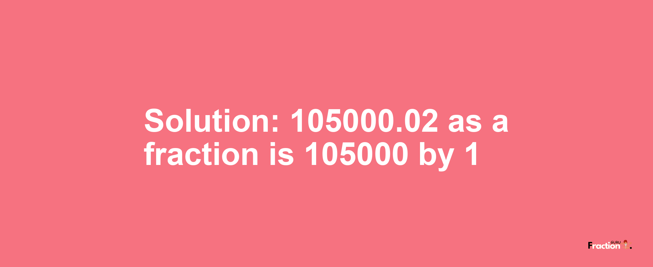 Solution:105000.02 as a fraction is 105000/1